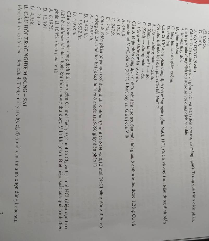C. CuSO₄.
D. CuCl₂.
3. VậN DỤNG (5 câu)
Câu 1: Điện phân dung dịch gồm NaCl và HCl (điện cực trơ, có màng ngăn). Trong quá trình điện phân,
giá trị pH của dung dịch thu được so với dung dịch ban đầu
A. không thay đổi.
B. giảm xuống.
C. tăng lên sau đó giảm xuống.
D. tăng lên
Câu 2: Khi điện phân dung dịch (có màng ngăn) gồm NaCl, HCl, Cư _1Cl_2 và quỳ tím. Màu dung dịch biến
đổi như thế nào khi điện phân đến hết NaCl?
A. Đỏ → không màu → xanh.
B. Xanh → không màu → đỏ.
C. Xanh → không màu → đỏ.
D. Hồng → không màu → xanh.
Câu 3: Điện phân dung dịch CuSO₄ với điện cực trơ. Sau một thời gian, ở cathode thu được 1,28 g Cu và
ở anode có V mL khí O_2(25°C , 1 bar) bay ra. Giá trị của V là
A. 495,8.
B. 124,0.
C. 247,9.
D. 743,7.
Câu 4: Điện phân (điện cực trơ) dung dịch X chứa 0,2 mol CuSO4 và 0,12 mol NaCl bằng dòng điện có
cường độ 2A. Thể tích khí (đkc) thoát ra ở anode sau 9650 giây điện phân là
A. 1,2395 lít.
B. 2,479 lít.
C. 1.9832 Iít.
D. 4,958 lít.
Câu 5: Điện phân dung dịch hỗn hợp gồm 0,1 mol Fe Cl_3,0,2 mol CuCl_2 và 0,1 mol HCl (điện cực trơ).
Khi ở cathode bắt đầu thoát khí thi ở anode thu được V lít khí (đkc). Biết hiệu suất của quá trình điện
phân là 100%. Giá trị của V là
A. 6.1975.
B. 12.395.
C. 24.79.
D. 4.958.
B. CÂU HÕI TRÁC NGHIỆM ĐÚNG - SAI
Học sinh tra lời từ câu ! đến câu 4. Trong mỗi ý a), b), c), d) ở mỗi câu. thí sinh chọn đúng hoặc sai.
3