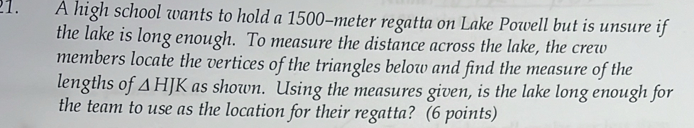 A high school wants to hold a 1500-meter regatta on Lake Powell but is unsure if 
the lake is long enough. To measure the distance across the lake, the crew 
members locate the vertices of the triangles below and find the measure of the 
lengths of △ HJK as shown. Using the measures given, is the lake long enough for 
the team to use as the location for their regatta? (6 points)