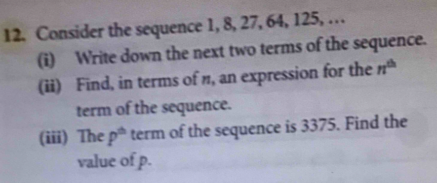 Consider the sequence 1, 8, 27, 64, 125, … 
(i) Write down the next two terms of the sequence. 
(ii) Find, in terms of n, an expression for the n^(th)
term of the sequence. 
(iii) The p^(th) term of the sequence is 3375. Find the 
value of p.