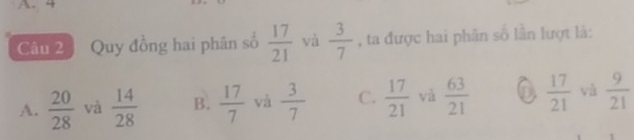 4
Câu 2 Quy đồng hai phần số  17/21  và  3/7  , ta được hai phân số lần lượt là:
A.  20/28  và  14/28  B.  17/7  và  3/7  C.  17/21  và  63/21  a  17/21  và  9/21 