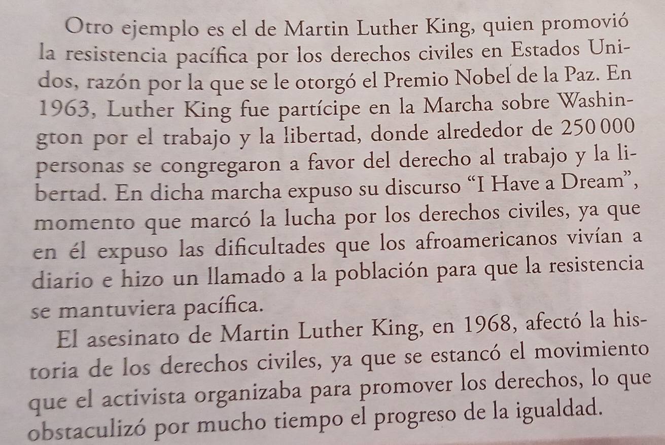 Otro ejemplo es el de Martin Luther King, quien promovió 
la resistencia pacífica por los derechos civiles en Estados Uni- 
dos, razón por la que se le otorgó el Premio Nobel de la Paz. En 
1963, Luther King fue partícipe en la Marcha sobre Washin- 
gton por el trabajo y la libertad, donde alrededor de 250000
personas se congregaron a favor del derecho al trabajo y la li- 
bertad. En dicha marcha expuso su discurso “I Have a Dream”, 
momento que marcó la lucha por los derechos civiles, ya que 
en él expuso las dificultades que los afroamericanos vivían a 
diario e hizo un llamado a la población para que la resistencia 
se mantuviera pacífica. 
El asesinato de Martin Luther King, en 1968, afectó la his- 
toria de los derechos civiles, ya que se estancó el movimiento 
que el activista organizaba para promover los derechos, lo que 
obstaculizó por mucho tiempo el progreso de la igualdad.