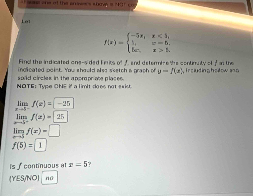 least one of the answers above is NOT co 
Let
f(x)=beginarrayl -5x,x<5, 1,x=5, 5x,x>5.endarray.
Find the indicated one-sided limits of f, and determine the continuity of f at the 
indicated point. You should also sketch a graph of y=f(x) , including hollow and 
solid circles in the appropriate places. 
NOTE: Type DNE if a limit does not exist.
limlimits _xto 5^-f(x)=-25
limlimits _xto 5^+f(x)=25
limlimits _xto 5f(x)=□
f(5)=1
Is f continuous at x=5 ? 
(YES/NO) no