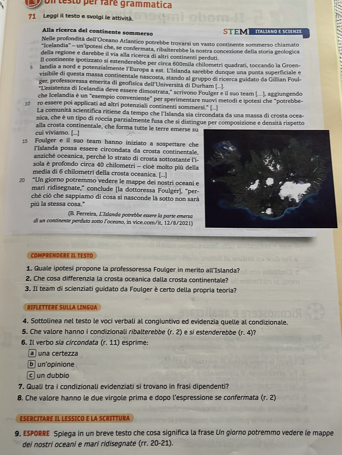 on lesto per faré grammatica
71 Leggi il testo e svolgi le attività.
Alla ricerca del continente sommerso STEM  IALiaNo E SCIENZE
Nelle profondità dell’Oceano Atlantico potrebbe trovarsi un vasto continente sommerso chiamato
“Icelandia” - un’ipotesi che, se confermata, ribalterebbe la nostra concezione della storia geologica
della regione e darebbe il via alla ricerca di altri continenti perduti.
Il continente ipotizzato si estenderebbe per circa 600mila chilometri quadrati, toccando la Groen-
5 landia a nord e potenzialmente l’Europa a est. L'Islanda sarebbe dunque una punta superficiale e
visibile di questa massa continentale nascosta, stando al gruppo di ricerca guidato da Gillian Foul-
ger, professoressa emerita di geofisica dell'Università di Durham [...].
“L'esistenza di Icelandia deve essere dimostrata,” scrivono Foulger e il suo team [.), aggiungendo
che Icelandia è un “esempio conveniente” per sperimentare nuovi metodi e ipotesi che “potrebbe-
10 ro essere poi applicati ad altri potenziali continenti sommersi.” [...]
La comunità scientifica ritiene da tempo che l’Islanda sia circondata da una massa di crosta ocea-
nica, che è un tipo di roccia parzialmente fusa che si distingue per composizione e densità rispetto
alla crosta continentale, che forma tutte le terre emerse su
cui viviamo. [...]
15 Foulger e il suo team hanno iniziato a sospettare che
l’Islanda possa essere circondata da crosta continentale
anziché oceanica, perché lo strato di crosta sottostante l’i
sola è profondo circa 40 chilometri - cioè molto più della
media di 6 chilometri della crosta oceanica. [...]
20 “Un giorno potremmo vedere le mappe dei nostri oceani 
mari ridisegnate,” conclude [la dottoressa Foulger], “per
ché ciò che sappiamo di cosa si nasconde là sotto non sar
più la stessa cosa.”
(B. Ferreira, L’Islanda potrebbe essere la parte emersa
di un continente perduto sotto l’oceano, in vice.com/it, 12/8/2021)
COMPRENDERE IL TESTO
1. Quale ipotesi propone la professoressa Foulger in merito all'Islanda?
2. Che cosa differenzia la crosta oceanica dalla crosta continentale?
3. Il team di scienziati guidato da Foulger è certo della propria teoria?
RIFLETTERE SULLA LINGUA
4. Sottolínea nel testo le voci verbali al congiuntivo ed evidenzia quelle al condizionale.
5. Che valore hanno i condizionali ribalterebbe (r. 2) e si estenderebbe (r. 4)?
6. Il verbo sia circondata (r. 11) esprime:
a una certezza
b un'opinione
c un dubbio
7. Qualí tra i condizionali evidenziati si trovano in frasi dipendenti?
8. Che valore hanno le due virgole prima e dopo l’espressione se confermata (r.2
ESERCITARE IL LESSICO E LA SCRITTURA
9. ESPORRE Spiega in un breve testo che cosa significa la frase Un giorno potremmo vedere le mappe
dei nostri oceani e mari ridisegnate (rr. 20-21).