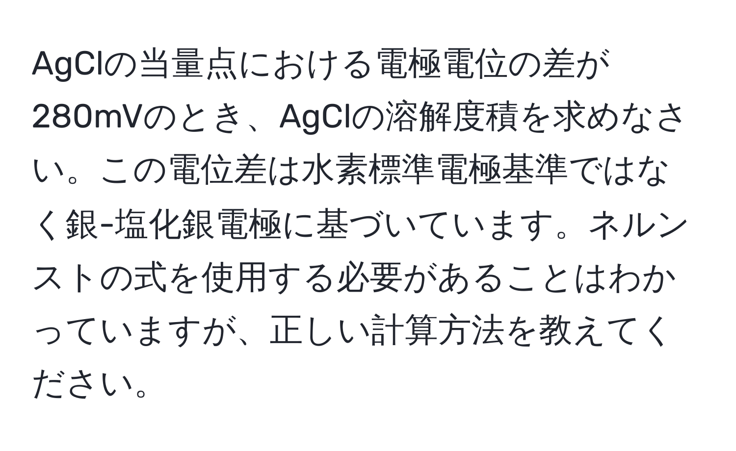 AgClの当量点における電極電位の差が280mVのとき、AgClの溶解度積を求めなさい。この電位差は水素標準電極基準ではなく銀-塩化銀電極に基づいています。ネルンストの式を使用する必要があることはわかっていますが、正しい計算方法を教えてください。