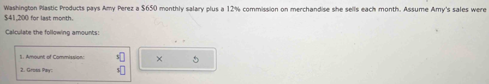 Washington Plastic Products pays Amy Perez a $650 monthly salary plus a 12% commission on merchandise she sells each month. Assume Amy's sales were
$41,200 for last month. 
Calculate the following amounts: 
1. Amount of Commission: × 5 
2. Gross Pay: