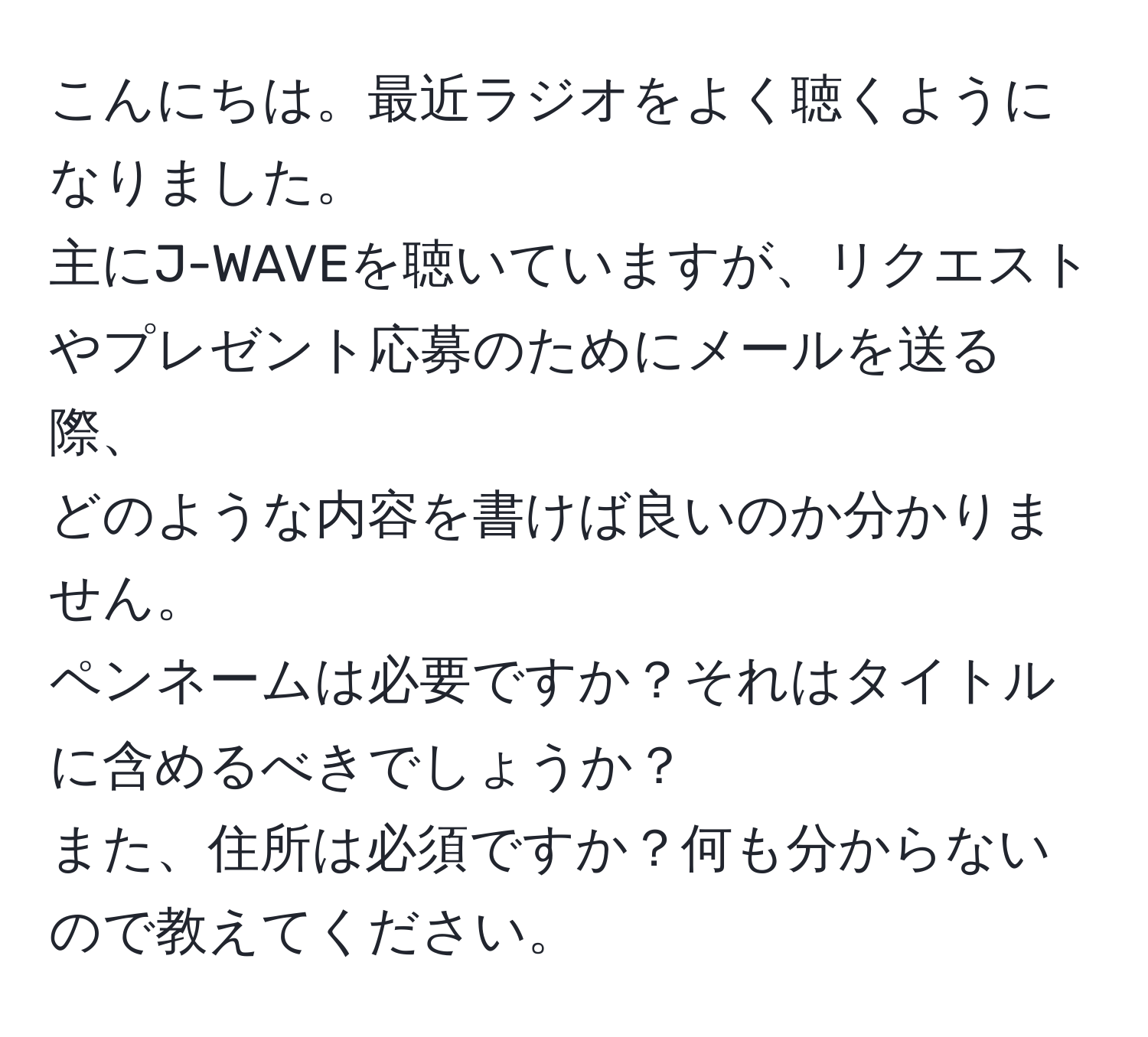 こんにちは。最近ラジオをよく聴くようになりました。  
主にJ-WAVEを聴いていますが、リクエストやプレゼント応募のためにメールを送る際、  
どのような内容を書けば良いのか分かりません。  
ペンネームは必要ですか？それはタイトルに含めるべきでしょうか？  
また、住所は必須ですか？何も分からないので教えてください。