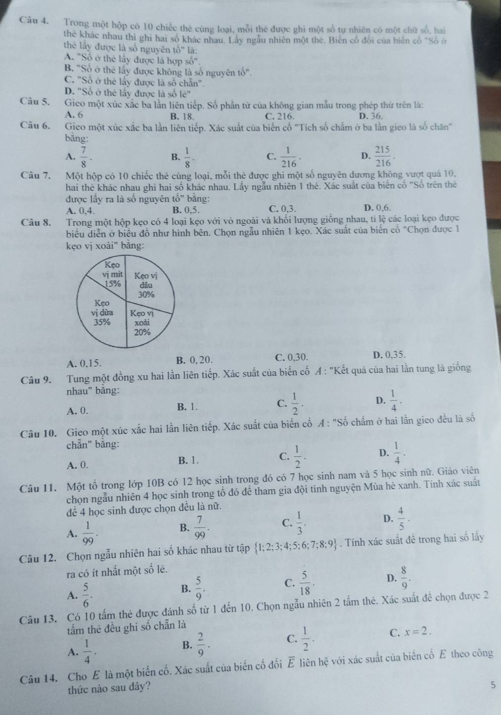 Trong một hộp có 10 chiếc thẻ cùng loại, mỗi thé được ghi một số tự nhiên có một chữ số, hai
thẻ khác nhau thì ghi hai số khác nhau. Lây ngẫu nhiên một thẻ. Biến cổ đổi của biến cố "Số ở
thể lấy được là số nguyên tố" là:
A. "Số ở thẻ lấy được là hợp số".
B. "Số ở thẻ lấy được không là số nguyên tổ".
C. "Số ở thẻ lấy được là số chẵn".
D. "Số ở thẻ lấy được là số le''
Câu 5. Gieo một xúc xắc ba lần liên tiếp. Số phần tử của không gian mẫu trong phép thứ trên là:
A. 6 B. 18. C. 216. D. 36.
Câu 6. Gico một xúc xắc ba lần liên tiếp. Xác suất của biến cố "Tích số chẩm ở ba lần gico là số chăn"
bằng:
A.  7/8 .  1/8 ·  1/216 .  215/216 .
B.
C.
D.
Câu 7. Một hộp có 10 chiếc thẻ cùng loại, mỗi thẻ được ghi một số nguyên dương không vượt quá 10,
hai thẻ khác nhau ghi hai số khác nhau. Lầy ngẫu nhiên 1 thẻ. Xác suất của biến cổ "Số trên thế
được lấy ra là số nguyên that o'' bằng: D. 0,6.
A. 0,4. B. 0.5. C. 0,3.
Câu 8. Trong một hộp kẹo có 4 loại kẹo với vỏ ngoài và khổi lượng giống nhau, tí lệ các loại kẹo được
biểu diễn ở biểu đồ như hình bên. Chọn ngẫu nhiên 1 kẹo. Xác suất của biển cổ "Chọn được 1
kẹo vị xoài" bằng:
A. 0,15. B. 0, 20. C. 0,30.
D. 0,35.
Câu 9. Tung một đồng xu hai lần liên tiếp. Xác suất của biến cố A : "Kết quả của hai lần tung là giống
nhau" bằng:
A. 0. B. 1. C.  1/2 . D.  1/4 .
Câu 10. Gieo một xúc xắc hai lần liên tiếp. Xác suất của biến cố A : "Số chấm ở hai lần gieo đều là số
chẵn" bằng:
A. 0. B. 1. C.  1/2 . D.  1/4 ·
Câu 11. Một tổ trong lớp 10B có 12 học sinh trong đó có 7 học sinh nam và 5 học sinh nữ. Giáo viên
chọn ngẫu nhiên 4 học sinh trong tổ đó để tham gia đội tình nguyện Mùa hè xanh. Tính xác suất
để 4 học sinh được chọn đều là nữ.
D.
A.  1/99 .
B.  7/99 .  1/3 .  4/5 .
C.
Câu 12. Chọn ngẫu nhiên hai số khác nhau từ tập  1;2;3;4;5;6;7;8;9. Tính xác suất đề trong hai số lấy
ra có ít nhất một số lẻ.
D.  8/9 .
A.  5/6 .
B.  5/9 .
C.  5/18 .
Câu 13. Có 10 tấm thẻ được đánh số từ 1 đến 10. Chọn ngẫu nhiên 2 tấm thẻ. Xác suất đề chọn được 2
tấm thẻ đều ghi số chẵn là
A.  1/4 .
B.  2/9 .
C.  1/2 .
C. x=2.
Câu 14. Cho E là một biến cố. Xác suất của biến cố đối overline E * liên hệ với xác suất của biến cố E theo công
thức nào sau đây?
5