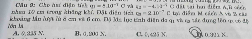 uờng vđơng goc v3i BC.
Câu 9: Cho hai điện tích q_1=8.10^(-7)C và q_2=-4.10^(-7)C đặt tại hai điểm A,B cách
nhau 10 cm trong không khí. Đặt điện tích q_3=2.10^(-7)C tại điểm M cách A và B các
khoảng lần lượt là 8 cm và 6 cm. Độ lớn lực tĩnh điện do q_1 và q_2 tác dụng lên q_3 có độ
lớn là
A. 0, 225 N. B. 0, 200 N. C. 0,425 N. D. 0,301 N.