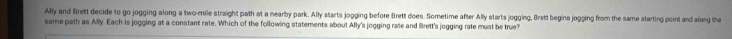 Ally and Brett decide to go jogging along a two-mile straight path at a nearby park. Ally starts jogging before Brett does. Sometime after Ally starts jogging, Brett begins jogging from the same starting point and along the 
same path as Ally. Each is jogging at a constant rate. Which of the following statements about Ally's jogging rate and Brett's jogging rate must be true?