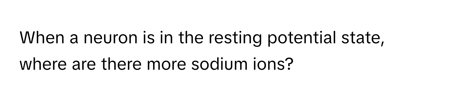 When a neuron is in the resting potential state, where are there more sodium ions?