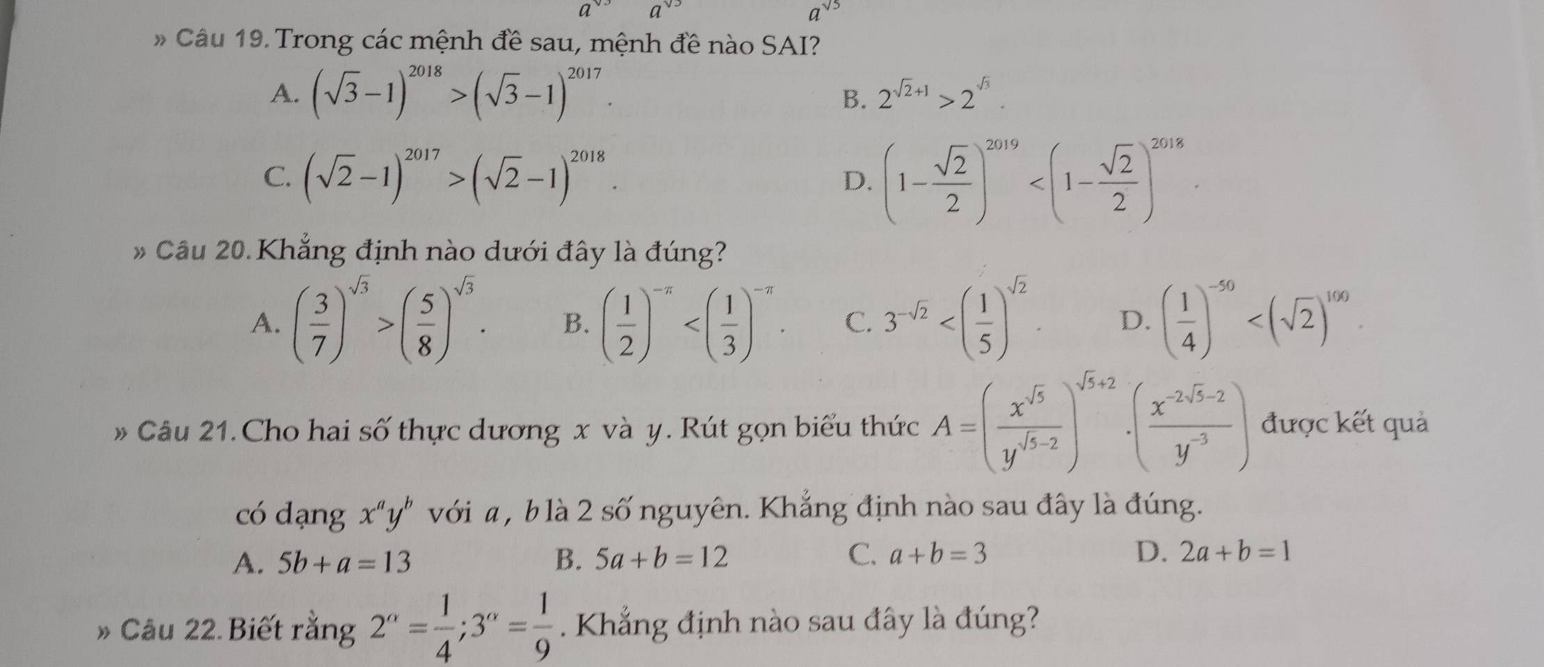 a^(sqrt(5))
# Câu 19. Trong các mệnh đề sau, mệnh đề nào SAI?
A. (sqrt(3)-1)^2018>(sqrt(3)-1)^2017.
B. 2^(sqrt(2)+1)>2^(sqrt(3)).
C. (sqrt(2)-1)^2017>(sqrt(2)-1)^2018. (1- sqrt(2)/2 )^2019
D.
Cầu 20.Khẳng định nào dưới đây là đúng?
A. ( 3/7 )^sqrt(3)>( 5/8 )^sqrt(3). B. ( 1/2 )^-π  C. 3^(-sqrt(2)) D. ( 1/4 )^-50
» Câu 21. Cho hai số thực dương x và y. Rút gọn biểu thức A=( x^(sqrt(5))/y^(sqrt(5)-2) )^sqrt(5)+2· ( (x^(-2sqrt(5)-2))/y^(-3) ) được kết quả
có dạng x^ay^b với a , b là 2 số nguyên. Khẳng định nào sau đây là đúng.
A. 5b+a=13 B. 5a+b=12 C. a+b=3 D. 2a+b=1
» Câu 22. Biết rằng 2^(alpha)= 1/4 ;3^(alpha)= 1/9 . Khẳng định nào sau đây là đúng?