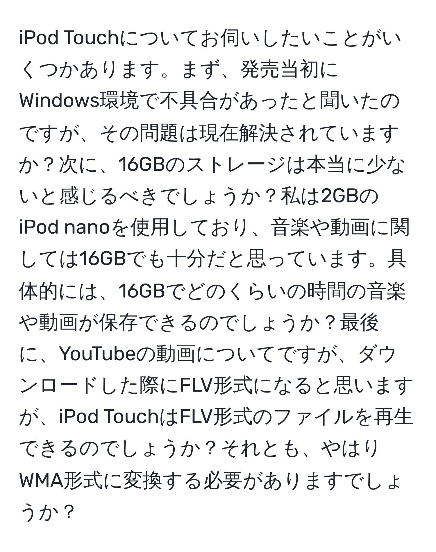 iPod Touchについてお伺いしたいことがいくつかあります。まず、発売当初にWindows環境で不具合があったと聞いたのですが、その問題は現在解決されていますか？次に、16GBのストレージは本当に少ないと感じるべきでしょうか？私は2GBのiPod nanoを使用しており、音楽や動画に関しては16GBでも十分だと思っています。具体的には、16GBでどのくらいの時間の音楽や動画が保存できるのでしょうか？最後に、YouTubeの動画についてですが、ダウンロードした際にFLV形式になると思いますが、iPod TouchはFLV形式のファイルを再生できるのでしょうか？それとも、やはりWMA形式に変換する必要がありますでしょうか？