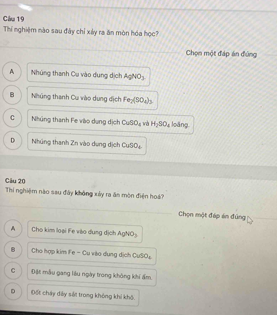 Thí nghiệm nào sau đây chỉ xảy ra ăn mòn hóa học?
Chọn một đáp án đúng
A Nhúng thanh Cu vào dung dịch AgNO_3.
B Nhúng thanh Cu vào dung dịch Fe_2(SO_4)_3.
C Nhúng thanh Fe vào dung dịch CuSO_4 và H_2SO_4 loãng.
D Nhúng thanh Zn vào dung dịch CuSO_4. 
Câu 20
Thí nghiệm nào sau đây không xảy ra ăn mòn điện hoá?
Chọn một đáp án đúng
A Cho kim loại Fe vào dung dịch AgNO_3-
B Cho hợp kim Fe - Cu vào dung dịch CuSO.
C Đặt mẫu gang lâu ngày trong không khí ẩm.
D Đốt cháy dây sắt trong không khí khô.