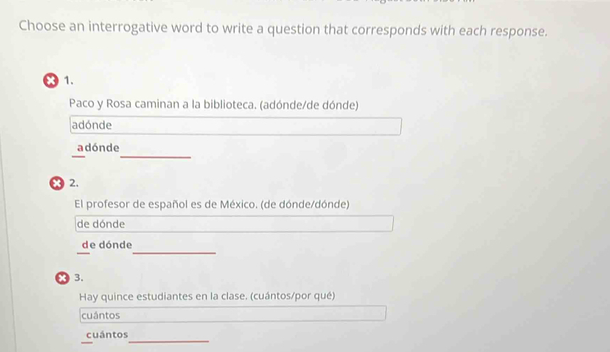 Choose an interrogative word to write a question that corresponds with each response.
x 1.
Paco y Rosa caminan a la biblioteca. (adónde/de dónde)
adónde
_
a dón de
x2.
El profesor de español es de México. (de dónde/dónde)
de dónde
_
_
de dónde
x 3.
Hay quince estudiantes en la clase. (cuántos/por qué)
cuántos
_
cuántos