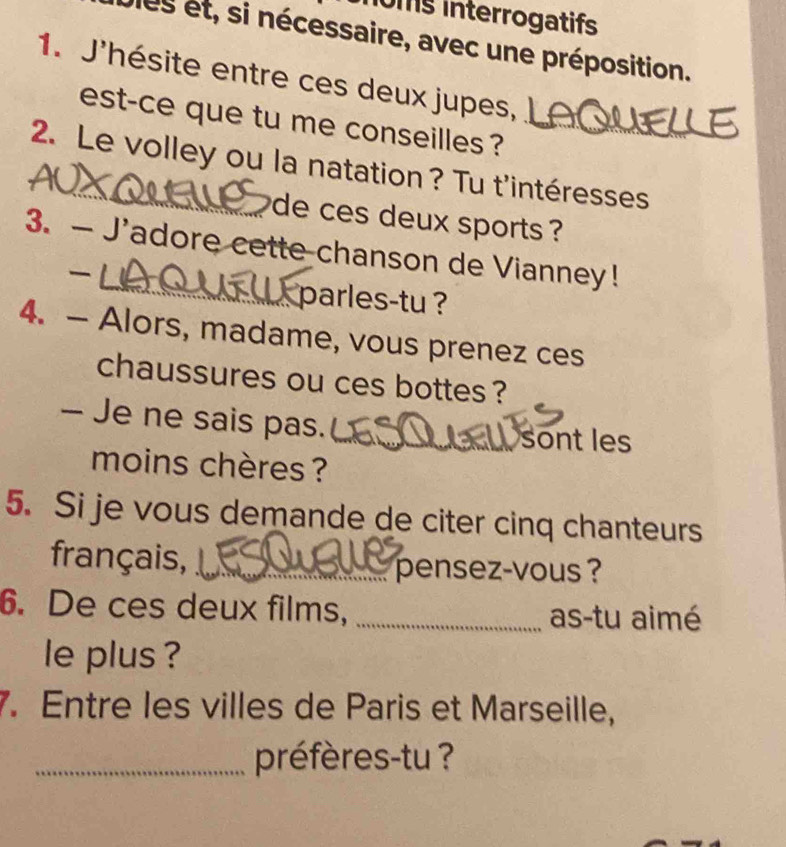 oms interrogatifs 
les et, si nécessaire, avec une préposition. 
1. J'hésite entre ces deux jupes, 
est-ce que tu me conseilles ?_ 
2. Le volley ou la natation? Tu t'intéresses 
de ces deux sports ? 
3. — J'adore cette chanson de Vianney! 

_parles-tu ? 
4. — Alors, madame, vous prenez ces 
chaussures ou ces bottes ? 
— Je ne sais pas. 
_sont les 
moins chères ? 
5. Si je vous demande de citer cinq chanteurs 
français, _pensez-vous ? 
6. De ces deux films, _as-tu aimé 
le plus ? 
7. Entre les villes de Paris et Marseille, 
_préfères-tu ?