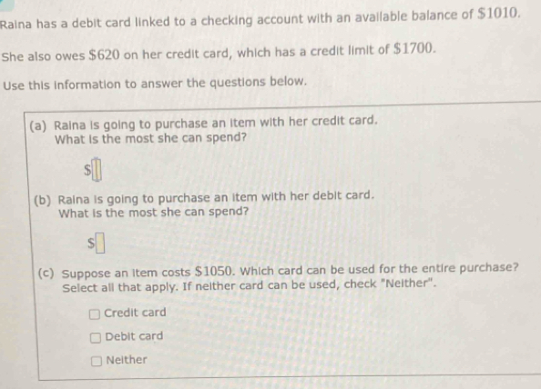 Raina has a debit card linked to a checking account with an available balance of $1010.
She also owes $620 on her credit card, which has a credit limit of $1700.
Use this information to answer the questions below.
(a) Raina is going to purchase an item with her credit card.
What is the most she can spend?
$
(b) Raina is going to purchase an item with her debit card.
What is the most she can spend?
S
(c) Suppose an item costs $1050. Which card can be used for the entire purchase?
Select all that apply. If neither card can be used, check "Neither".
Credit card
Debit card
Neither