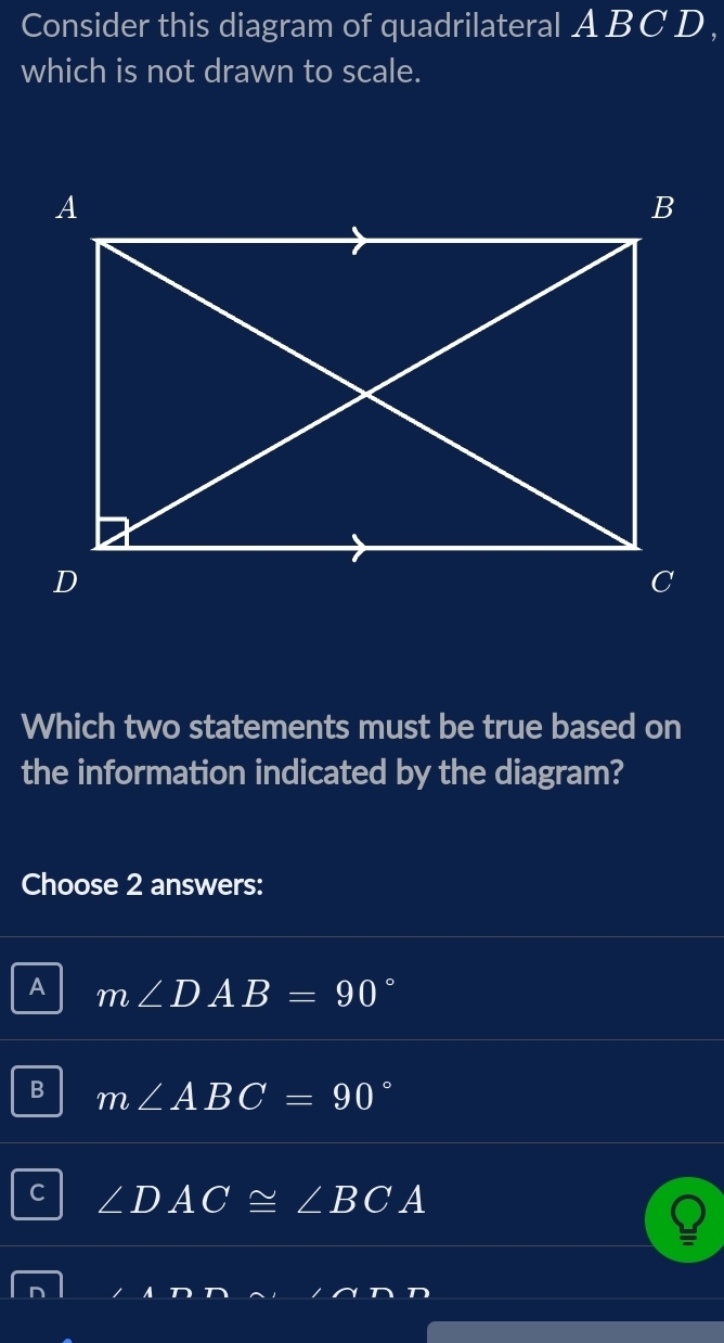 Consider this diagram of quadrilateral A BC D ,
which is not drawn to scale.
Which two statements must be true based on
the information indicated by the diagram?
Choose 2 answers:
A m∠ DAB=90 。
B m∠ ABC=90 。
C ∠ DAC≌ ∠ BCA