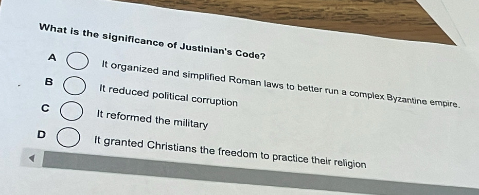 What is the significance of Justinian's Code?
A It organized and simplified Roman laws to better run a complex Byzantine empire.
B It reduced political corruption
C It reformed the military
D It granted Christians the freedom to practice their religion
1