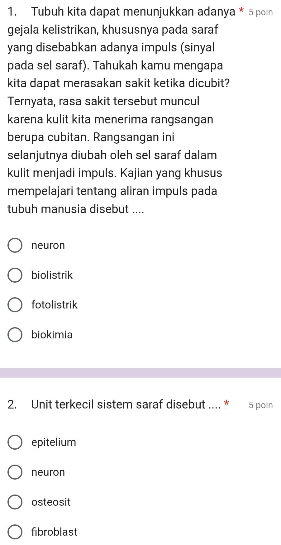 Tubuh kita dapat menunjukkan adanya * 5 poin
gejala kelistrikan, khususnya pada saraf
yang disebabkan adanya impuls (sinyal
pada sel saraf). Tahukah kamu mengapa
kita dapat merasakan sakit ketika dicubit?
Ternyata, rasa sakit tersebut muncul
karena kulit kita menerima rangsangan
berupa cubitan. Rangsangan ini
selanjutnya diubah oleh sel saraf dalam
kulit menjadi impuls. Kajian yang khusus
mempelajari tentang aliran impuls pada
tubuh manusia disebut ....
neuron
biolistrik
fotolistrik
biokimia
2. Unit terkecil sistem saraf disebut .... * 5 poin
epitelium
neuron
osteosit
fibroblast