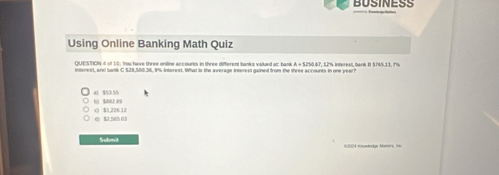 BUSINESS
Using Online Banking Math Quiz
QUESTION 4 of 10: You have three online accounts in three different banks valued at: bank A=$250.67 7, 12% interest, bank B $765.13, 7%
interest, and bank C $28,500.36, 9% interest. What is the average interest gained from the three accounts in one year?
a) $53.55
b) $882 89
c) $1,226.12
d) $2,565.03
Submit
©2024 Knowledge Maners, inc