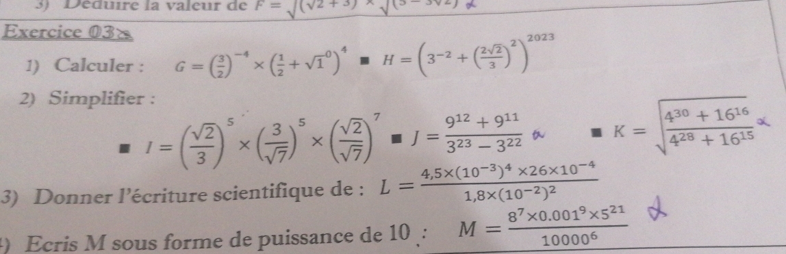 Déduire la valeur de F=sqrt((sqrt 2+3))* sqrt((3-3)^2))
Exercice 03× 
1) Calculer : G=( 3/2 )^-4* ( 1/2 +sqrt 1^(0)^4)H=(3^(-2)+( 2sqrt(2)/3 )^2023
2) Simplifier :
I=( sqrt(2)/3 )^5* ( 3/sqrt(7) )^5* ( sqrt(2)/sqrt(7) )^7J= (9^(12)+9^(11))/3^(23)-3^(22) approx K=sqrt(frac 4^(30)+16^(16))4^(28)+16^(15)*
3) Donner l’écriture scientifique de : L=frac 4,5* (10^(-3))^4* 26* 10^(-4)1,8* (10^(-2))^2
Ecris M sous forme de puissance de 10 : M= (8^7* 0.001^9* 5^(21))/10000^6 