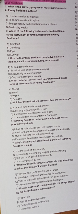 He coffect answer of
your notebook. 10.
1. What is the primary purpose of musical instruments da
in Panay Bukidnon culture? A)
A) To entertain during festivals
B)
B) To communicate with spirits
C)
C) To accompany traditional dances and rituals D)
D) To display wealth
11
B
2. Which of the following instruments is a traditional
string instrument commonly used by the Panay A)
Bukidnon? B)
C
A) Kulintang D
B) Gandang 1
C) Pipa
D) Kudyapi
3. How do the Panay Bukidnon people typically use A
their musical instruments during ceremonies?
A) As background music
B) To tell stories and convey messages
C) Exclusively for entertainment
D) Only during religious events
4. What material is often used to craft the traditional
bamboo instruments in Panay Bukidnon?
A) Plastic
B) Metal
C) Wood
D) Bamboo
5. Which of the following best describes the kulintang?
A) A type of flute made from bamboo
B) A set of gongs arranged in a row
C) A string instrument played with a bow
D) A percussion instrument made from clay
6. In Panay Bukidnon culture, what role does music
play in storytelling?
A) It has no role; stories are told without music.
B) Music enhances the emotional impact of the stories.
C) Music distracts from the storytelling.
D) Music is only used for dance, not storytelling.
7. Why is the kudyapi considered significant in Panay
Bukidnon music?
A) It is the loudest instrument.
B) It is used to accompany singing and storytelling.
C) It is the most colorful instrument.
D) It is only played by men.
8. Which of the following statements is true about the
musical traditions of Panay Bukidnon?
A) They are only performed in urban areas.
B) They have remained unchanged for centuries.
C) They incorporate influences from other cultures.
D) They are not recognized outside the region.
9. What is a common theme found in the songs played
by the Panay Bukidnon musicians?
A) Urban life
B) Nature and everyday life
D) Historical events C) Technology and innovation