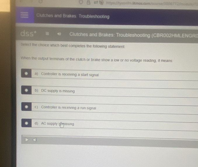 https://tysonfm.litmos.com/course/3806772/moqule/7)
Clutches and Brakes: Troubleshooting
dss Clutches and Brakes: Troubleshooting (CBR002HMLENGR
Select the choice which best completes the following statement.
When the output terminals of the clutch or brake show a low or no voltage reading, it means:
a) Controller is receiving a start signal
. b) DC supply is missing
. c) Controller is receiving a run signal
d) AC supply ig issing