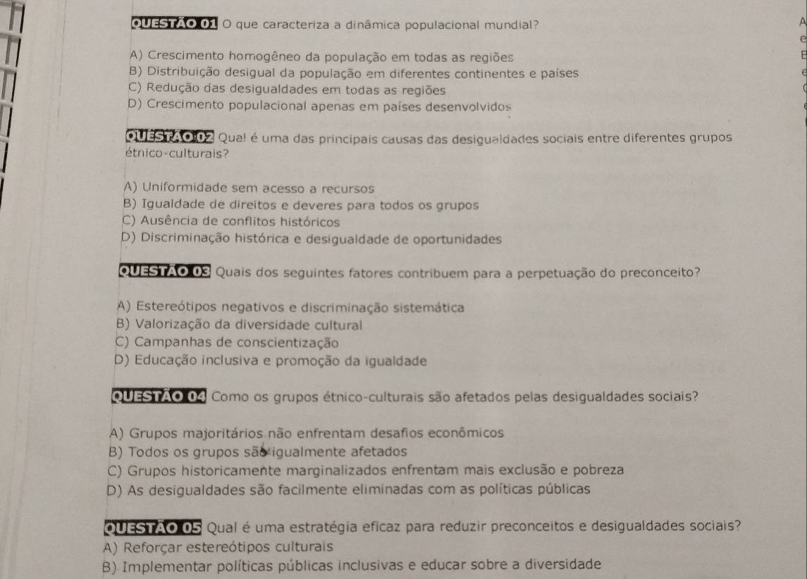 OUESTAO 01 O que caracteriza a dinâmica populacional mundial?
^
A) Crescimento homogêneo da população em todas as regiões
B) Distribuição desigual da população em diferentes continentes e países
C) Redução das desigualdades em todas as regiões
D) Crescimento populacional apenas em países desenvolvidos
Qu asi 002 Qua! é uma das principais causas das desigualdades sociais entre diferentes grupos
étnico-culturais?
A) Uniformidade sem acesso a recursos
B) Igualdade de direitos e deveres para todos os grupos
C) Ausência de conflitos históricos
D) Discriminação histórica e desigualdade de oportunidades
QUESTAO 03 Quais dos seguintes fatores contribuem para a perpetuação do preconceito?
A) Estereótipos negativos e discriminação sistemática
B) Valorização da diversidade cultural
C) Campanhas de conscientização
D) Educação inclusiva e promoção da igualdade
QUESTAO 04 Como os grupos étnico-culturais são afetados pelas desigualdades sociais?
A) Grupos majoritários não enfrentam desafios econômicos
B) Todos os grupos são igualmente afetados
C) Grupos historicamente marginalizados enfrentam mais exclusão e pobreza
D) As desigualdades são facilmente eliminadas com as políticas públicas
QUESTAO 0S Qual é uma estratégia eficaz para reduzir preconceitos e desigualdades sociais?
A) Reforçar estereótipos culturais
B) Implementar políticas públicas inclusivas e educar sobre a diversidade