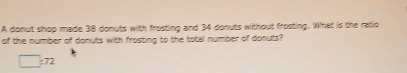 A donut shop made 38 donuts with frosting and 34 donuts without frosting. What is the ratio 
of the number of donuts with frosting to the total number of donuts?
□ :72