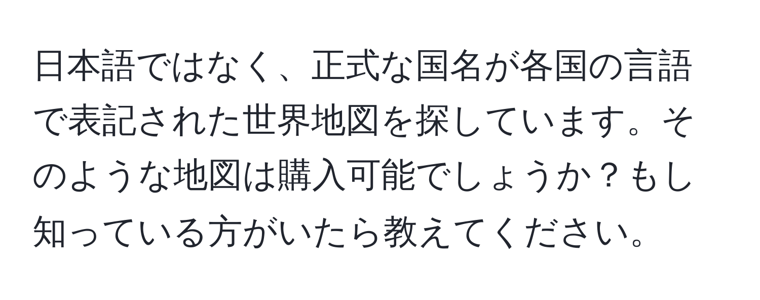 日本語ではなく、正式な国名が各国の言語で表記された世界地図を探しています。そのような地図は購入可能でしょうか？もし知っている方がいたら教えてください。