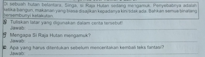 Di sebuah hutan belantara, Singa, si Raja Hutan sedang mengamuk. Penyebabnya adalah 
ketika bangun, makanan yang biasa disajikan kepadanya kini tidak ada. Bahkan semua binatang 
bersembunyi ketakutan. 
Tuliskan latar yang digunakan dalam cerita tersebut! 
Jawab:_ 
Mengapa Si Raja Hutan mengamuk? 
Jawab:_ 
D. Apa yang harus ditentukan sebelum menceritakan kembali teks fantasi? 
Jawab:_