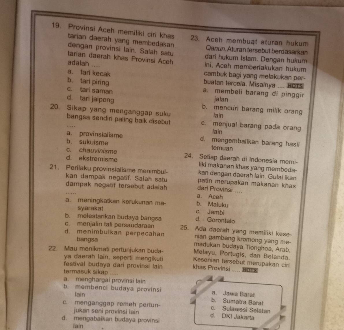 Provinsi Aceh memiliki ciri khas 23. Aceh membuat aturan hukum
tarian daerah yang membedakan
Qanun. Aturan tersebut berdasarkan
dengan provinsi lain. Salah satu dari hukum Islam. Dengan hukum
tarian daerah khas Provinsi Aceh
adalah ....
ini, Aceh memberlakukan hukum
a. tari kecak
cambuk bagi yang melakukan per-
b. tari piring
buatan tercela. Misalnya .... HOTS
c. tari saman
a. membeli barang di pinggir
jalan
d. tari jaipong b. mencuri barang milik orang
20. Sikap yang menganggap suku
lain
bangsa sendiri paling baik disebut c. menjual barang pada orang
.
lain
a. provinsialisme d. mengembalikan barang hasil
b. sukuisme temuan
c. chauvinisme 24. Setiap daerah di Indonesia memi-
d. ekstremisme liki makanan khas yang membeda-
21. Perilaku provinsialisme menimbul- kan dengan daerah lain. Gulai ikan
kan dampak negatif. Salah satu patin merupakan makanan khas
_
dampak negatif tersebut adalah
dari Provinsi ....
a. Aceh
a. meningkatkan kerukunan ma- b. Maluku
syarakat c. Jambi
b. melestarikan budaya bangsa d. Gorontalo
c. menjalin tali persaudaraan 25. Ada daerah yang memiliki kese-
d. menimbulkan perpecahan nian gambang kromong yang me-
bangsa
madukan budaya Tionghoa, Arab,
22. Mau menikmati pertunjukan buda-
Melayu, Portugis, dan Belanda.
ya daerah lain, seperti mengikuti Kesenian tersebut merupakan ciri
festival budaya dari provinsi lain khas Provinsi ……_ HOTS
termasuk sikap ....
a. menghargai provinsi lain
b. membenci budaya provinsi a. Jawa Barat
lain
b. Sumatra Barat
c. menganggap remeh pertun- c. Sulawesi Selatan
jukan seni provinsi lain d. DKI Jakarta
d. mengabaikan budaya provinsi
lain