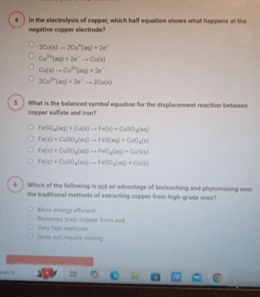 In the electrolysis of copper, which half equation shows what happens at the
negative copper electrode?
2Cu(s)to 2Cu^+(aq)+2e^-
Cu^(2+)(aq)+2e^-to Cu(s)
Cu(s)to Cu^(2+)(aq)+2e^-
2Cu^(2+)(aq)+2e^-to 2Cu(s)
5 ) What is the balanced symbol equation for the displacement reaction between
copper sulfate and iron?
FeSO_4(aq)+Cu(s)to Fe(s)+CuSO_4(aq)
Fe(s)+CuSO_4(aq)to FeS(aq)+CuO_4(s)
Fe(s)+CuSO_4(aq)to FeO_4(aq)+CuS(s)
Fe(s)+CuSO_4(aq)to FeSO_4(aq)+Cu(s)
6 Which of the following is not an advantage of bioleaching and phytomining over
the traditional methods of extracting copper from high-grade ores?
More energy efficient
Removes toxic copper from soil
Very fast methods
Does not require mining
earch