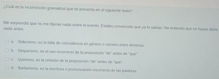 ¿Cuál es la incorrección gramatical que se presenta en el siguiente texto?
Me sorprendió que no me dijeras nada sobre el evento. Estaba convencido que ya lo sabías. No entiendo que no hayas dicho
nada antes.
a. Solecismo, es la falta de coincidencia en género o número entre términos.
b. Dequeísmo, es el uso incorrecto de la preposición ''de'' antes de ''que'',
c. Queismo, es la omisión de la preposición ''de'' antes de ''que'''.
d. Barbarismo, es la escritura o pronuriciación incorrecta de las palabras.