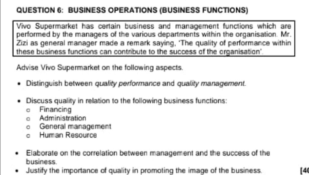 BUSINESS OPERATIONS (BUSINESS FUNCTIONS) 
Vivo Supermarket has certain business and management functions which are 
performed by the managers of the various departments within the organisation. Mr. 
Zizi as general manager made a remark saying, ‘The quality of performance within 
these business functions can contribute to the success of the organisation'. 
Advise Vivo Supermarket on the following aspects. 
Distinguish between quality performance and quality management. 
Discuss quality in relation to the following business functions: 
Financing 
Administration 
General management 
Human Resource 
Elaborate on the correlation between management and the success of the 
business. 
Justify the importance of quality in promoting the image of the business. [40