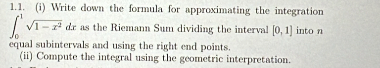 Write down the formula for approximating the integration
∈t _0^(1sqrt(1-x^2))dx as the Riemann Sum dividing the interval [0,1] into n 
equal subintervals and using the right end points. 
(ii) Compute the integral using the geometric interpretation.