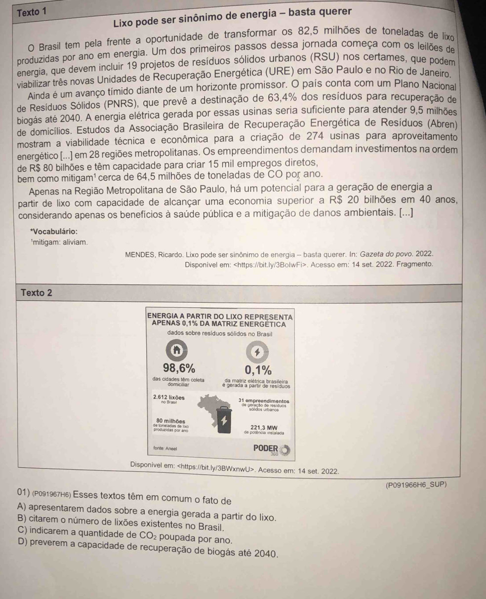 Texto 1
Lixo pode ser sinônimo de energia - basta querer
O Brasil tem pela frente a oportunidade de transformar os 82,5 milhões de toneladas de lixo
produzidas por ano em energia. Um dos primeiros passos dessa jornada começa com os leilões de
energia, que devem incluir 19 projetos de resíduos sólidos urbanos (RSU) nos certames, que podem
viabilizar três novas Unidades de Recuperação Energética (URE) em São Paulo e no Rio de Janeiro.
Ainda é um avanço tímido diante de um horizonte promissor. O país conta com um Plano Nacional
de Resíduos Sólidos (PNRS), que prevê a destinação de 63,4% dos resíduos para recuperação de
biogás até 2040. A energia elétrica gerada por essas usinas seria suficiente para atender 9,5 milhões
de domicílios. Estudos da Associação Brasileira de Recuperação Energética de Resíduos (Abren)
mostram a viabilidade técnica e econômica para a criação de 274 usinas para aproveitamento
energético [...] em 28 regiões metropolitanas. Os empreendimentos demandam investimentos na ordem
de R$ 80 bilhões e têm capacidade para criar 15 mil empregos diretos,
bem como mitigam¹ cerca de 64,5 milhões de toneladas de CO por ano.
Apenas na Região Metropolitana de São Paulo, há um potencial para a geração de energia a
partir de lixo com capacidade de alcançar uma economia superior a R$ 20 bilhões em 40 anos,
considerando apenas os benefícios à saúde pública e a mitigação de danos ambientais. [...]
*Vocabulário:
'mitigam: aliviam.
MENDES, Ricardo. Lixo pode ser sinônimo de energia - basta querer. In: Gazeta do povo. 2022.
Disponível em:. Acesso em: 14 set. 2022. Fragmento
Texto 2
Disponivel em:. Acesso em: 14 set. 2022.
(P091966H6_SUP)
01) (P091967н₆) Esses textos têm em comum o fato de
A) apresentarem dados sobre a energia gerada a partir do lixo.
B) citarem o número de lixões existentes no Brasil.
C) indicarem a quantidade de CO_2 poupada por ano.
D) preverem a capacidade de recuperação de biogás até 2040.