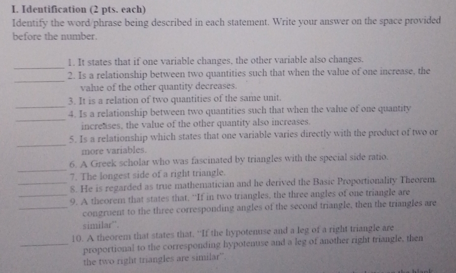 Identification (2 pts. each) 
Identify the word phrase being described in each statement. Write your answer on the space provided 
before the number. 
_ 
1. It states that if one variable changes, the other variable also changes. 
_ 
2. Is a relationship between two quantities such that when the value of one increase, the 
value of the other quantity decreases. 
_ 
3. It is a relation of two quantities of the same unit. 
_ 
4. Is a relationship between two quantities such that when the value of one quantity 
increases, the value of the other quantity also increases. 
_ 
5. Is a relationship which states that one variable varies directly with the product of two or 
more variables. 
_ 
6. A Greek scholar who was fascinated by triangles with the special side ratio. 
7. The longest side of a right triangle. 
_8. He is regarded as true mathematician and he derived the Basic Proportionality Theorem. 
_9. A theorem that states that. “If in two triangles, the three angles of one triangle are 
_congruent to the three corresponding angles of the second triangle, then the triangles are 
similar''. 
10. A theorem that states that. “If the hypotenuse and a leg of a right triangle are 
_proportional to the corresponding hypotenuse and a leg of another right triangle, then 
the two right triangles are similar'.