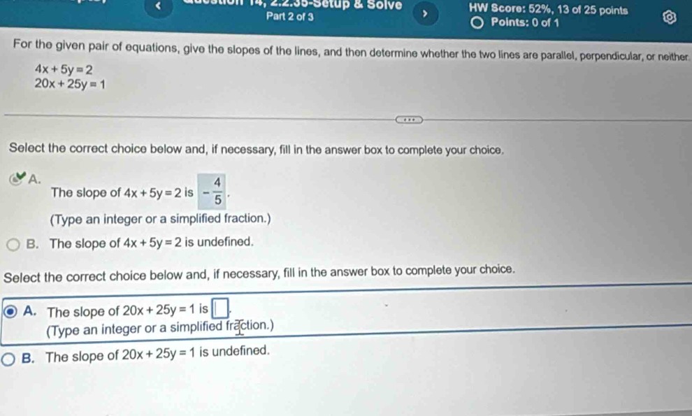 < HW Score: 52%, 13 of 25 points
14, 2.2.35-Setup & Solve > Points: 0 of 1
Part 2 of 3
For the given pair of equations, give the slopes of the lines, and then determine whether the two lines are parallel, perpendicular, or neither
4x+5y=2
20x+25y=1
Select the correct choice below and, if necessary, fill in the answer box to complete your choice.
A.
The slope of 4x+5y=2 is - 4/5 . 
(Type an integer or a simplified fraction.)
B. The slope of 4x+5y=2 is undefined.
Select the correct choice below and, if necessary, fill in the answer box to complete your choice.
A. The slope of 20x+25y=1 is | 
(Type an integer or a simplified fraction.)
B. The slope of 20x+25y=1 is undefined.