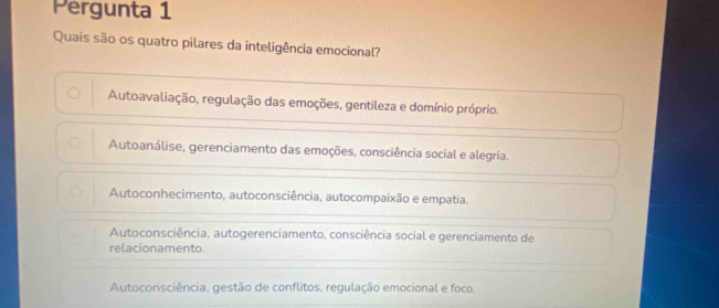 Pergunta 1
Quais são os quatro pilares da inteligência emocional?
Autoavaliação, regulação das emoções, gentileza e domínio próprio.
Autoanálise, gerenciamento das emoções, consciência social e alegria.
Autoconhecimento, autoconsciência, autocompaixão e empatia.
Autoconsciência, autogerenciamento, consciência social e gerenciamento de
relacionamento.
Autoconsciência, gestão de conflitos, regulação emocional e foco.