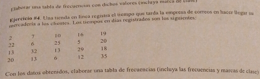 FJaborar una tabla de frecuencias con dichos valores (incluya marca de cse) 
Ejercicio #4. Una tienda en línea registra el tiempo que tarda la empresa de correos en hacer llegar su 
mercadería a los clientes. Los tiempos en días registrados son los siguientes:
2 7 10 16 19
22 6 25 5 20
13 32 13 29 18
20 13 6 12 35
Con los datos obtenidos, elaborar una tabla de frecuencias (incluya las frecuencias y marcas de clase)