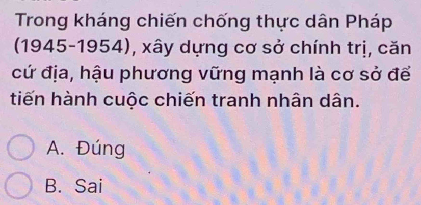 Trong kháng chiến chống thực dân Pháp
(1945-1954), xây dựng cơ sở chính trị, căn
cứ địa, hậu phương vững mạnh là cơ sở để
tiến hành cuộc chiến tranh nhân dân.
A. Đúng
B. Sai