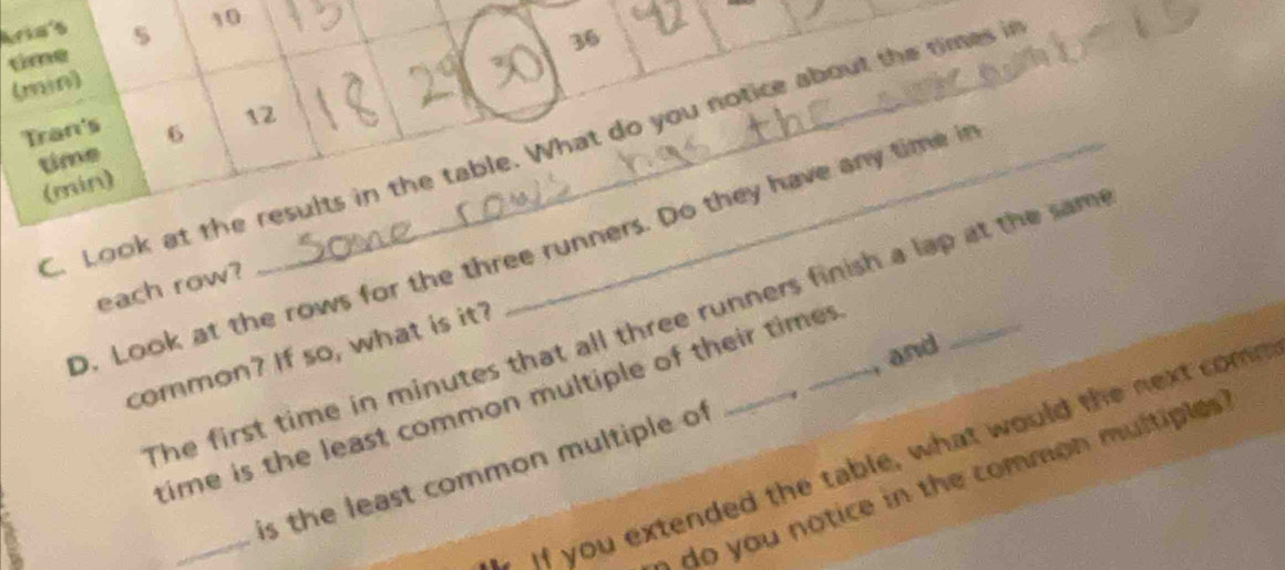 Aria's s 10 
time
36
(min) 
Tran's 
time 6 12
C. Look at the results in the table. What do you notice about the times in 
(min) 
D. Look at the rows for the three runners. Do they have any time i_ 
each row? 
The first time in minutes that all three runners finish a lap at the sam 
common? If so, what is it? 
time is the least common multiple of their times 
_ 
is the least common multiple of , and 
if you extended the table, what would the next comn 
do you notice in the common multiples ?