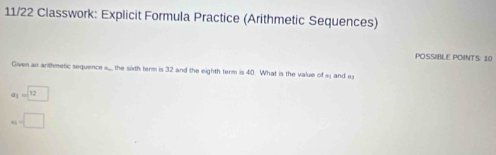 11/22 Classwork: Explicit Formula Practice (Arithmetic Sequences) 
POSSIBLE POINTS: 10 
Given an arithmetic sequence a. the sixth term is 32 and the eighth term is 40. What is the value of a; and a
l_1=□ 12
a_3=□