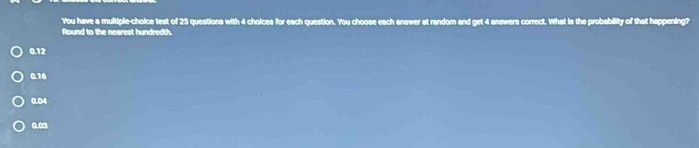 You have a multiple-choice test of 25 questions with 4 cholces for each question. You choose each answer at random and get 4 answers correct. What is the probability of that happening?
Round to the nearest hundredth.
0.12
0.16
0.04
0.03