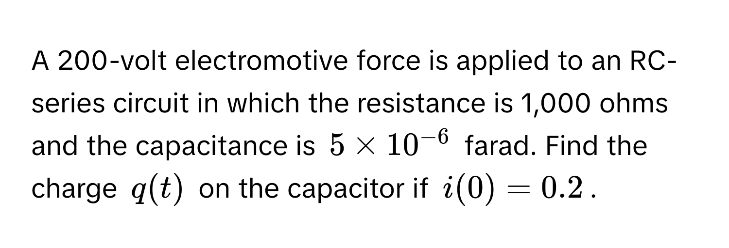 A 200-volt electromotive force is applied to an RC-series circuit in which the resistance is 1,000 ohms and the capacitance is $5 * 10^(-6)$ farad. Find the charge $q(t)$ on the capacitor if $i(0) = 0.2$.