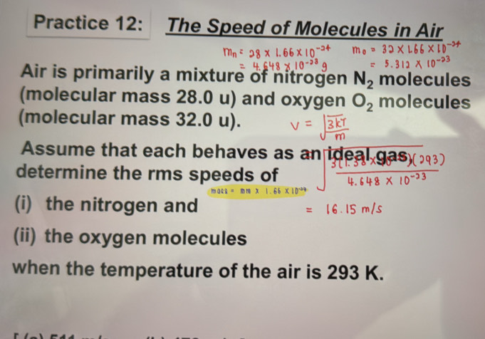 Practice 12: The Speed of Molecules in Air 
Air is primarily a mixture of nitrogen N_2 molecules 
(molecular mass 28.0 u) and oxygen O_2 molecules 
(molecular mass 32.0 u). 
Assume that each behaves as an ideal g 
determine the rms speeds of
macs = x 1.65* 10
(i) the nitrogen and 
(ii) the oxygen molecules 
when the temperature of the air is 293 K.