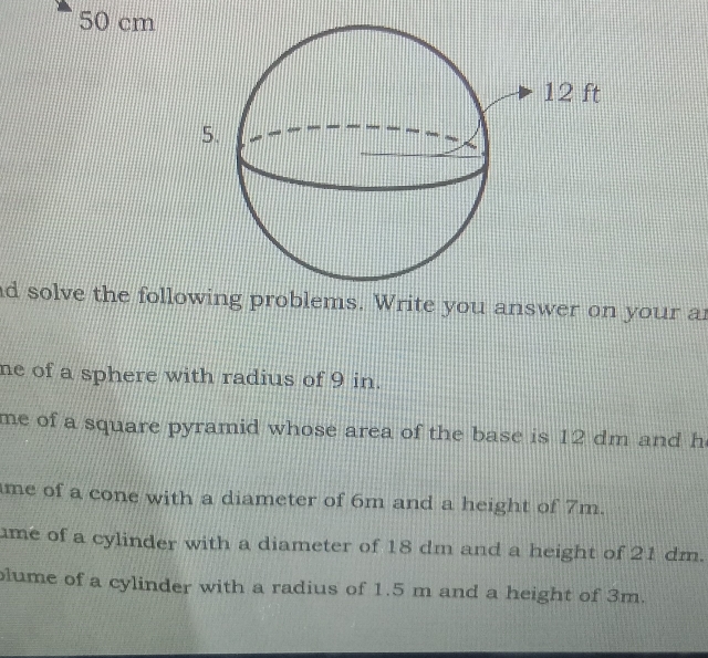 50 cm
nd solve the following problems. Write you answer on your an 
ne of a sphere with radius of 9 in. 
me of a square pyramid whose area of the base is 12 dm and h 
me of a cone with a diameter of 6m and a height of 7m. 
me of a cylinder with a diameter of 18 dm and a height of 21 dm. 
lume of a cylinder with a radius of 1.5 m and a height of 3m.