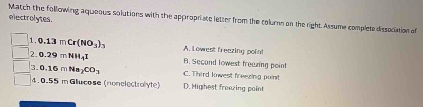 electrolytes.
Match the following aqueous solutions with the appropriate letter from the column on the right. Assume complete dissociation of
1. 0.13mCr(NO_3)_3 A. Lowest freezing point
2. 0.29mNH_4I B. Second lowest freezing point
3. 0.16mNa_2CO_3 C. Third lowest freezing point
4. 0.55 m Glucose (nonelectrolyte) D. Highest freezing point