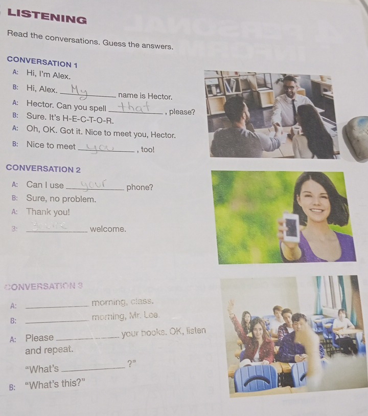 LISTENING 
Read the conversations. Guess the answers. 
CONVERSATION 1 
A: Hi, I'm Alex. 
B: Hi, Alex. _name is Hector. 
A: Hector. Can you spell_ 
, please? 
B: Sure. It's H-E-C-T-O-R. 
A: Oh, OK. Got it. Nice to meet you, Hector. 
B: Nice to meet _, too! 
CONVERSATION 2 
A: Can I use _phone? 
B: Sure, no problem. 
A: Thank you! 
B: _welcome. 
CONVERSATION 3 
A: _morning, class. 
B: _morning, Mr. Lee. 
A: Please _your books. OK, listen 
and repeat. 
?” 
“What’s_ 
B: “What’s this?”